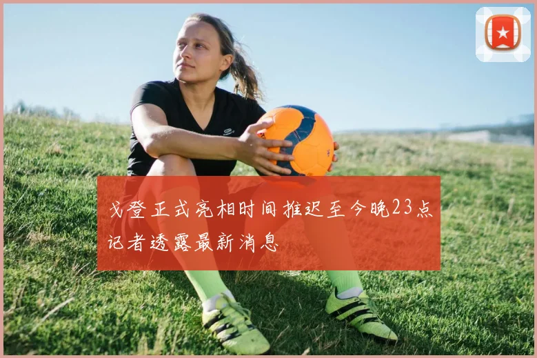 戈登正式亮相时间推迟至今晚23点记者透露最新消息