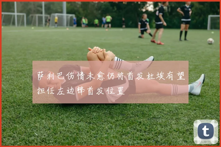 萨利巴伤情未愈仍将首发杜埃有望担任左边锋首发位置