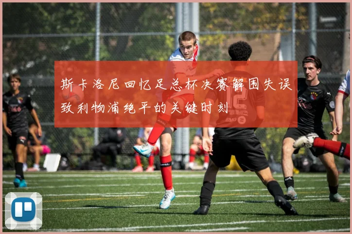 斯卡洛尼回忆足总杯决赛解围失误致利物浦绝平的关键时刻