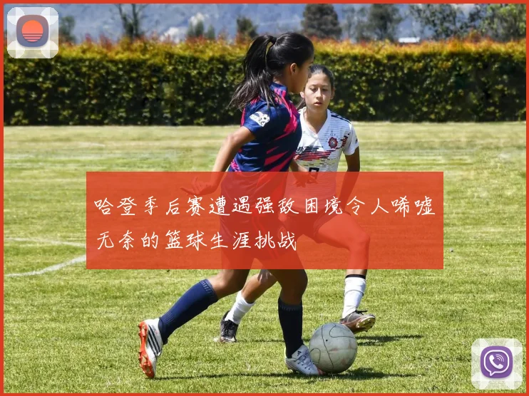 哈登季后赛遭遇强敌困境令人唏嘘无奈的篮球生涯挑战