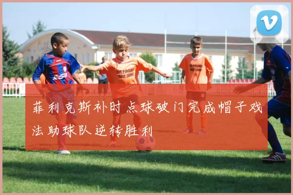 菲利克斯补时点球破门完成帽子戏法助球队逆转胜利