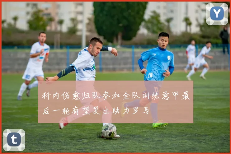 科内伤愈归队参加全队训练意甲最后一轮有望复出助力罗马