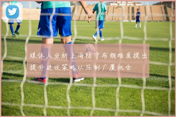 媒体人分析上海防守布朗难度提出提升进攻策略以压制广厦机会