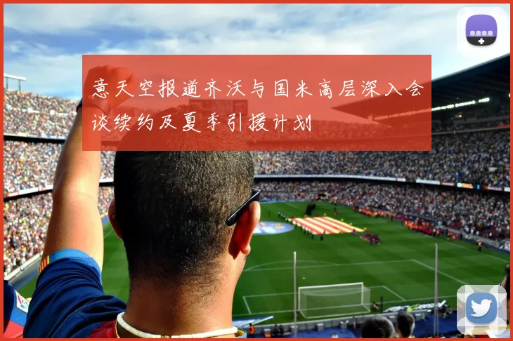 意天空报道齐沃与国米高层深入会谈续约及夏季引援计划