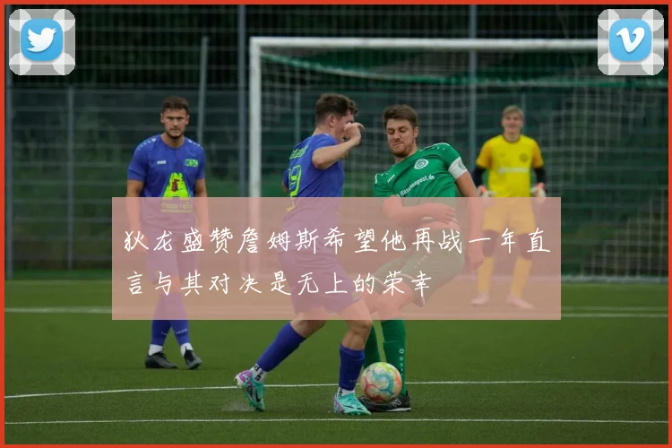 狄龙盛赞詹姆斯希望他再战一年直言与其对决是无上的荣幸