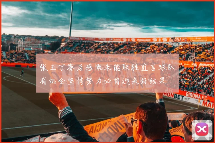 张玉宁赛后感慨未能取胜直言球队有机会坚持努力必将迎来好结果