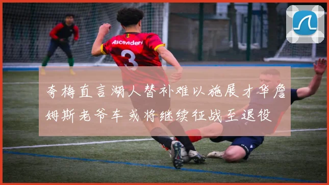 夸梅直言湖人替补难以施展才华詹姆斯老爷车或将继续征战至退役