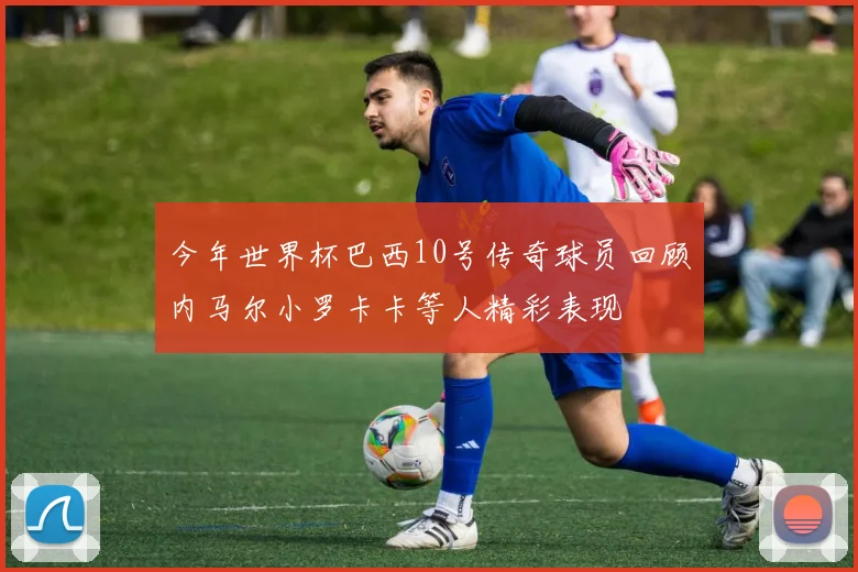 今年世界杯巴西10号传奇球员回顾内马尔小罗卡卡等人精彩表现