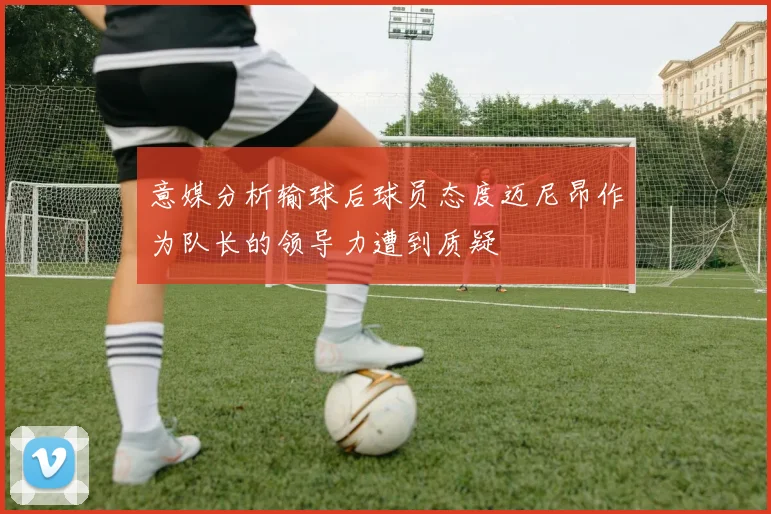 意媒分析输球后球员态度迈尼昂作为队长的领导力遭到质疑