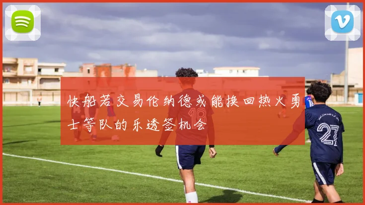 快船若交易伦纳德或能换回热火勇士等队的乐透签机会