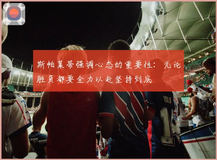 斯帕莱蒂强调心态的重要性：无论胜负都要全力以赴坚持到底