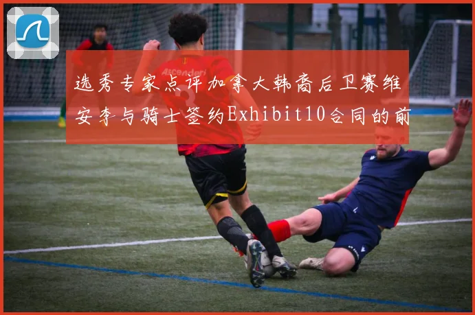 选秀专家点评加拿大韩裔后卫赛维安李与骑士签约Exhibit10合同的前景分析