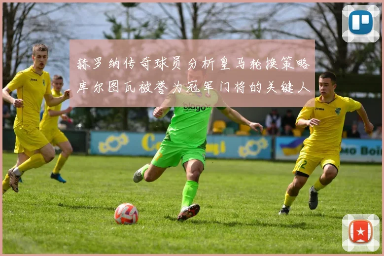 赫罗纳传奇球员分析皇马轮换策略库尔图瓦被誉为冠军门将的关键人物